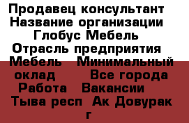 Продавец-консультант › Название организации ­ Глобус-Мебель › Отрасль предприятия ­ Мебель › Минимальный оклад ­ 1 - Все города Работа » Вакансии   . Тыва респ.,Ак-Довурак г.